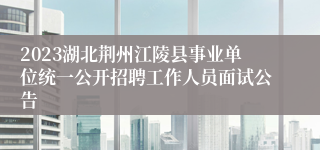 2023湖北荆州江陵县事业单位统一公开招聘工作人员面试公告