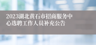 2023湖北黄石市招商服务中心选聘工作人员补充公告