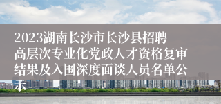 2023湖南长沙市长沙县招聘高层次专业化党政人才资格复审结果及入围深度面谈人员名单公示