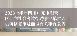 2023上半年四川广元市朝天区面向社会考试招聘事业单位人员资格复审及面试有关事宜公告