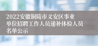 2022安徽铜陵市义安区事业单位招聘工作人员递补体检人员名单公示