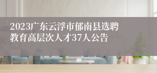 2023广东云浮市郁南县选聘教育高层次人才37人公告