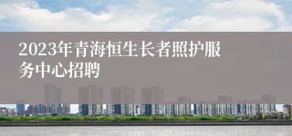 2023年青海恒生长者照护服务中心招聘