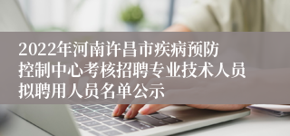 2022年河南许昌市疾病预防控制中心考核招聘专业技术人员拟聘用人员名单公示