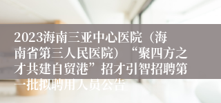 2023海南三亚中心医院（海南省第三人民医院）“聚四方之才共建自贸港”招才引智招聘第一批拟聘用人员公告