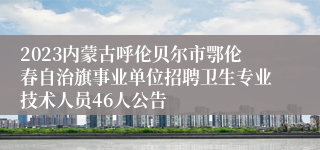 2023内蒙古呼伦贝尔市鄂伦春自治旗事业单位招聘卫生专业技术人员46人公告