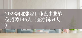 2023河北张家口市直事业单位招聘146人（医疗岗54人）