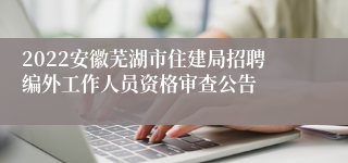 2022安徽芜湖市住建局招聘编外工作人员资格审查公告