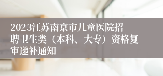 2023江苏南京市儿童医院招聘卫生类（本科、大专）资格复审递补通知