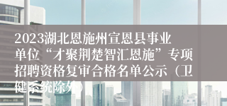 2023湖北恩施州宣恩县事业单位“才聚荆楚智汇恩施”专项招聘资格复审合格名单公示（卫健系统除外）