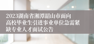 2023湖南省湘潭韶山市面向高校毕业生引进事业单位急需紧缺专业人才面试公告