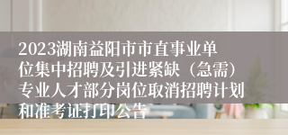 2023湖南益阳市市直事业单位集中招聘及引进紧缺（急需）专业人才部分岗位取消招聘计划和准考证打印公告 