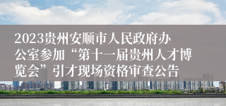 2023贵州安顺市人民政府办公室参加“第十一届贵州人才博览会”引才现场资格审查公告