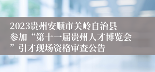 2023贵州安顺市关岭自治县参加“第十一届贵州人才博览会”引才现场资格审查公告