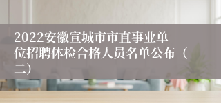 2022安徽宣城市市直事业单位招聘体检合格人员名单公布（二）