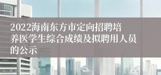 2022海南东方市定向招聘培养医学生综合成绩及拟聘用人员的公示