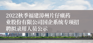 2022秋季福建漳州片仔癀药业股份有限公司国企系统专项招聘拟录用人员公示