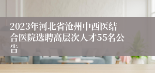 2023年河北省沧州中西医结合医院选聘高层次人才55名公告