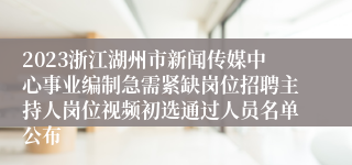 2023浙江湖州市新闻传媒中心事业编制急需紧缺岗位招聘主持人岗位视频初选通过人员名单公布