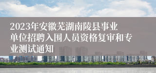 2023年安徽芜湖南陵县事业单位招聘入围人员资格复审和专业测试通知