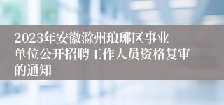 2023年安徽滁州琅琊区事业单位公开招聘工作人员资格复审的通知