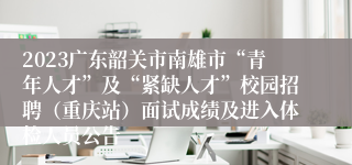 2023广东韶关市南雄市“青年人才”及“紧缺人才”校园招聘（重庆站）面试成绩及进入体检人员公告