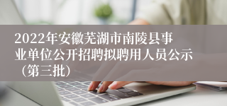 2022年安徽芜湖市南陵县事业单位公开招聘拟聘用人员公示（第三批）