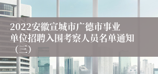 2022安徽宣城市广德市事业单位招聘入围考察人员名单通知（三）