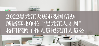 2022黑龙江大庆市委网信办所属事业单位“黑龙江人才周”校园招聘工作人员拟录用人员公示