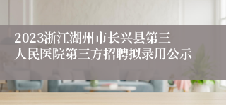 2023浙江湖州市长兴县第三人民医院第三方招聘拟录用公示