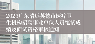 2023广东清远英德市医疗卫生机构招聘事业单位人员笔试成绩及面试资格审核通知