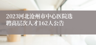 2023河北沧州市中心医院选聘高层次人才162人公告