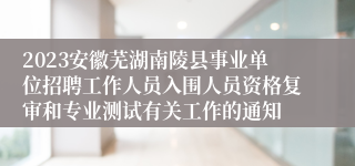 2023安徽芜湖南陵县事业单位招聘工作人员入围人员资格复审和专业测试有关工作的通知