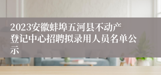 2023安徽蚌埠五河县不动产登记中心招聘拟录用人员名单公示