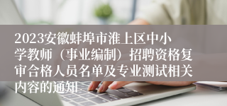 2023安徽蚌埠市淮上区中小学教师（事业编制）招聘资格复审合格人员名单及专业测试相关内容的通知