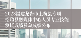 2023福建龙岩市上杭县专项招聘县融媒体中心人员专业技能测试成绩及总成绩公布