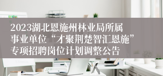 2023湖北恩施州林业局所属事业单位“才聚荆楚智汇恩施”专项招聘岗位计划调整公告