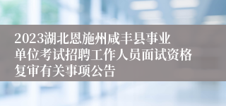 2023湖北恩施州咸丰县事业单位考试招聘工作人员面试资格复审有关事项公告