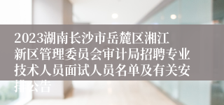 2023湖南长沙市岳麓区湘江新区管理委员会审计局招聘专业技术人员面试人员名单及有关安排公告