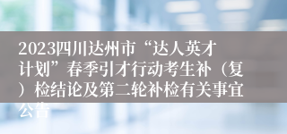 2023四川达州市“达人英才计划”春季引才行动考生补（复）检结论及第二轮补检有关事宜公告