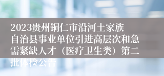 2023贵州铜仁市沿河土家族自治县事业单位引进高层次和急需紧缺人才（医疗卫生类）第二批体检公告