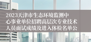 2023天津市生态环境监测中心事业单位招聘高层次专业技术人员面试成绩及进入体检名单公示