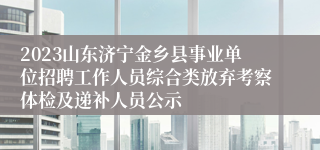 2023山东济宁金乡县事业单位招聘工作人员综合类放弃考察体检及递补人员公示