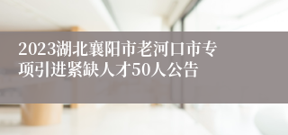 2023湖北襄阳市老河口市专项引进紧缺人才50人公告