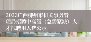 2023广西柳州市机关事务管理局招聘中高级（急需紧缺）人才拟聘用人选公示