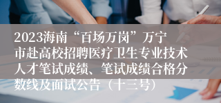 2023海南“百场万岗”万宁市赴高校招聘医疗卫生专业技术人才笔试成绩、笔试成绩合格分数线及面试公告（十三号）