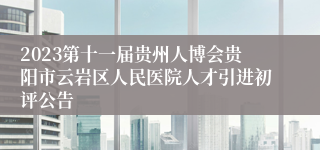 2023第十一届贵州人博会贵阳市云岩区人民医院人才引进初评公告