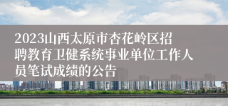 2023山西太原市杏花岭区招聘教育卫健系统事业单位工作人员笔试成绩的公告