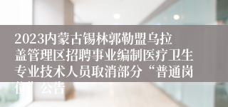 2023内蒙古锡林郭勒盟乌拉盖管理区招聘事业编制医疗卫生专业技术人员取消部分“普通岗位”公告