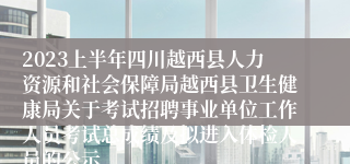 2023上半年四川越西县人力资源和社会保障局越西县卫生健康局关于考试招聘事业单位工作人员考试总成绩及拟进入体检人员的公示